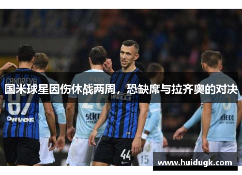 国米球星因伤休战两周，恐缺席与拉齐奥的对决