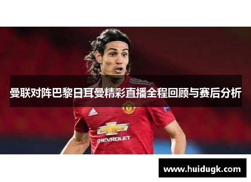 曼联对阵巴黎日耳曼精彩直播全程回顾与赛后分析