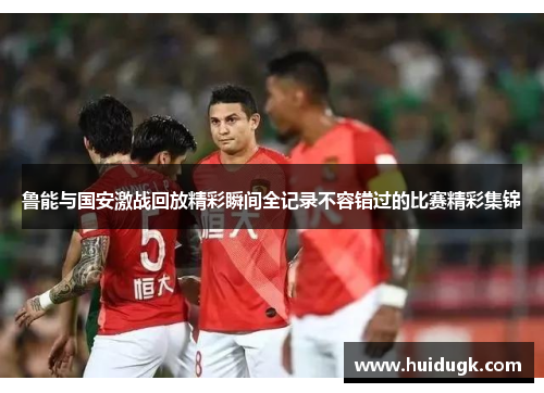 鲁能与国安激战回放精彩瞬间全记录不容错过的比赛精彩集锦